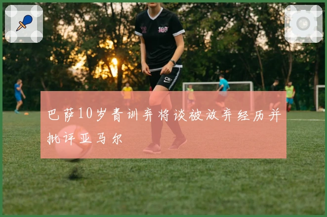 巴萨10岁青训弃将谈被放弃经历并批评亚马尔