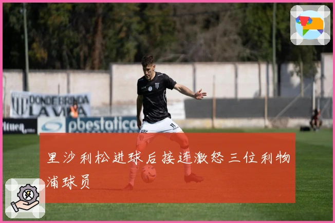 里沙利松进球后接连激怒三位利物浦球员
