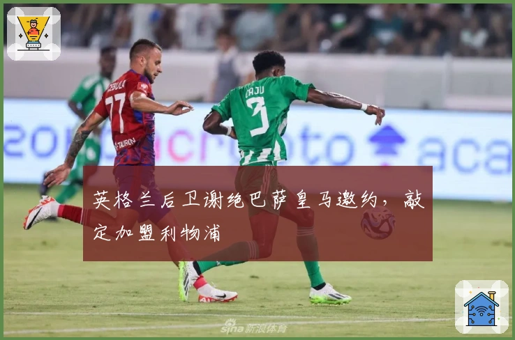 英格兰后卫谢绝巴萨皇马邀约，敲定加盟利物浦