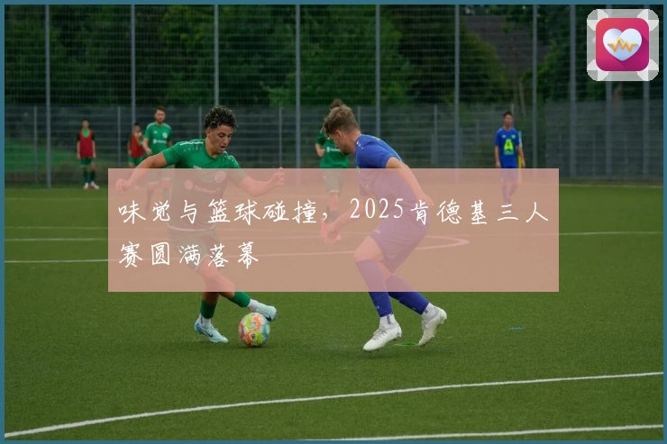 味觉与篮球碰撞，2025肯德基三人赛圆满落幕